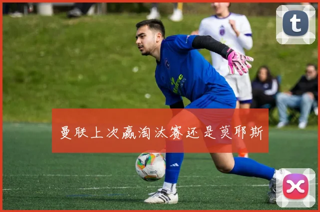 曼联上次赢淘汰赛还是莫耶斯