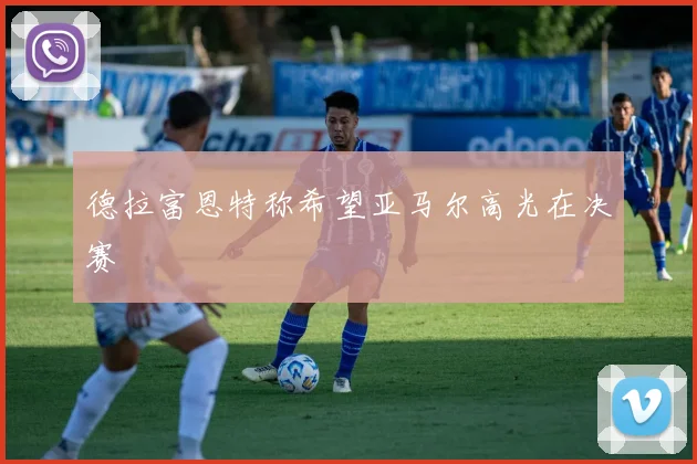 德拉富恩特称希望亚马尔高光在决赛