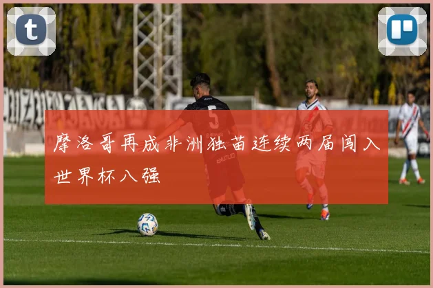 摩洛哥再成非洲独苗连续两届闯入世界杯八强